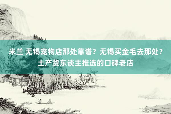 米兰 无锡宠物店那处靠谱？无锡买金毛去那处？土产货东谈主推选的口碑老店