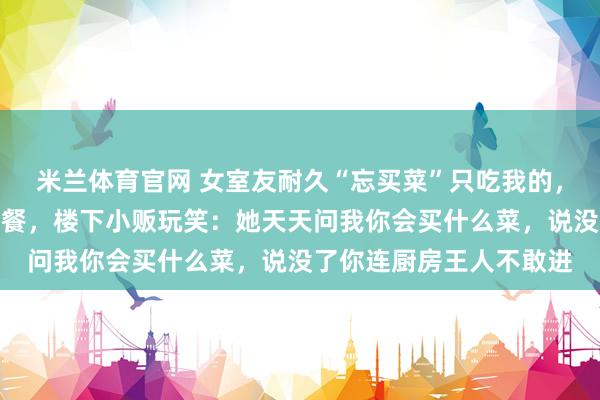 米兰体育官网 女室友耐久“忘买菜”只吃我的，我其后只作念单东谈主餐，楼下小贩玩笑：她天天问我你会买什么菜，说没了你连厨房王人不敢进
