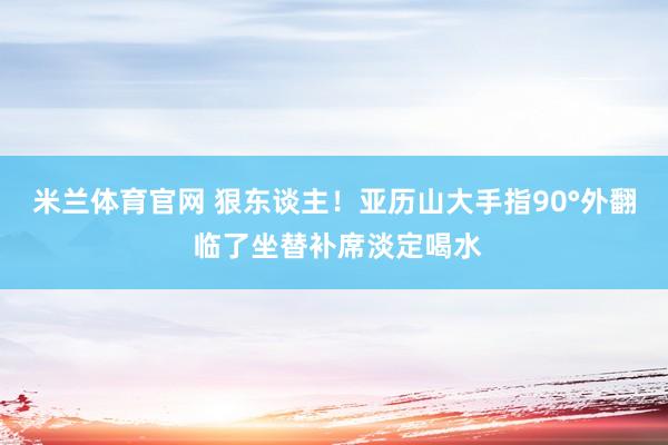 米兰体育官网 狠东谈主！亚历山大手指90°外翻 临了坐替补席淡定喝水