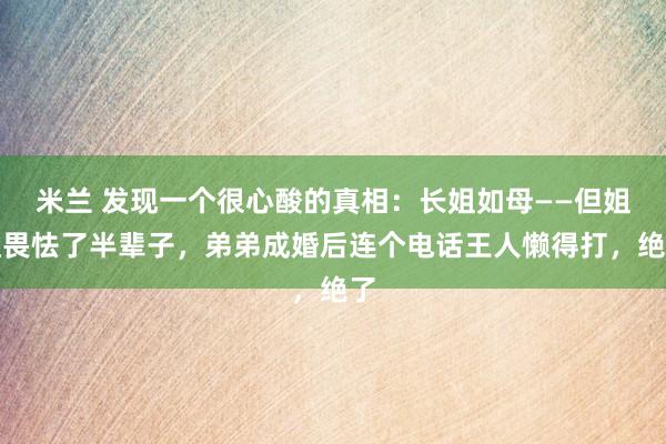 米兰 发现一个很心酸的真相：长姐如母——但姐姐畏怯了半辈子，弟弟成婚后连个电话王人懒得打，绝了