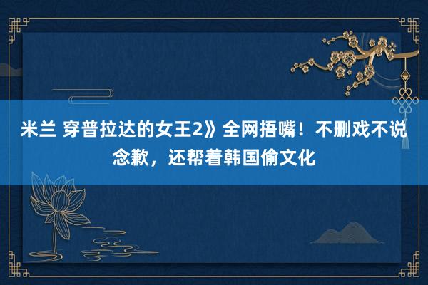米兰 穿普拉达的女王2》全网捂嘴！不删戏不说念歉，还帮着韩国偷文化