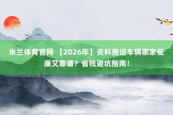 米兰体育官网 【2026年】资料拖运车辆哪家低廉又靠谱？省钱避坑指南！