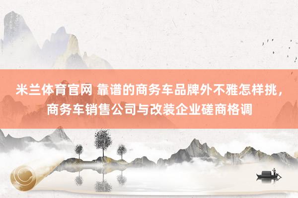 米兰体育官网 靠谱的商务车品牌外不雅怎样挑，商务车销售公司与改装企业磋商格调