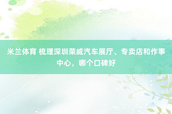 米兰体育 梳理深圳荣威汽车展厅、专卖店和作事中心，哪个口碑好