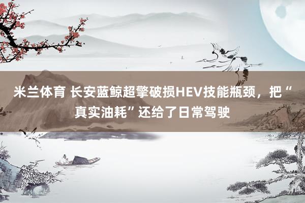 米兰体育 长安蓝鲸超擎破损HEV技能瓶颈，把“真实油耗”还给了日常驾驶