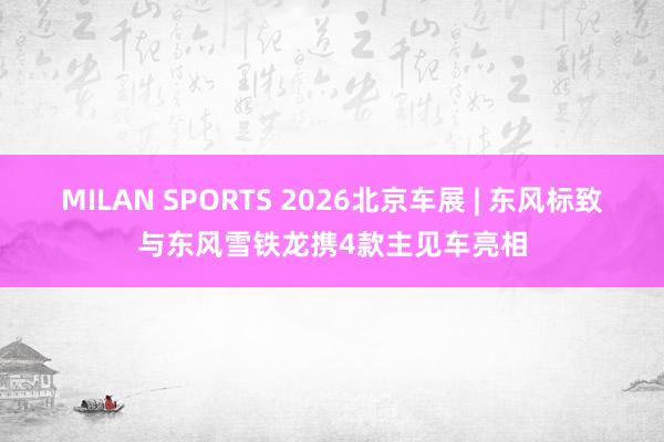 MILAN SPORTS 2026北京车展 | 东风标致与东风雪铁龙携4款主见车亮相