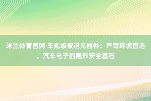 米兰体育官网 车规级被迫元器件：严苛环境首选，汽车电子的隐形安全基石