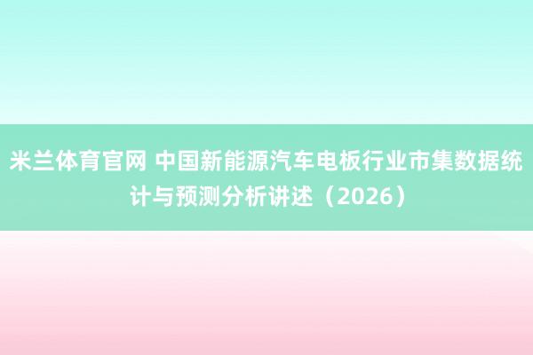 米兰体育官网 中国新能源汽车电板行业市集数据统计与预测分析讲述（2026）