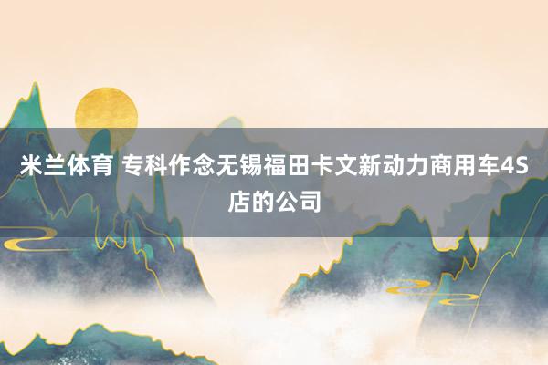 米兰体育 专科作念无锡福田卡文新动力商用车4S店的公司
