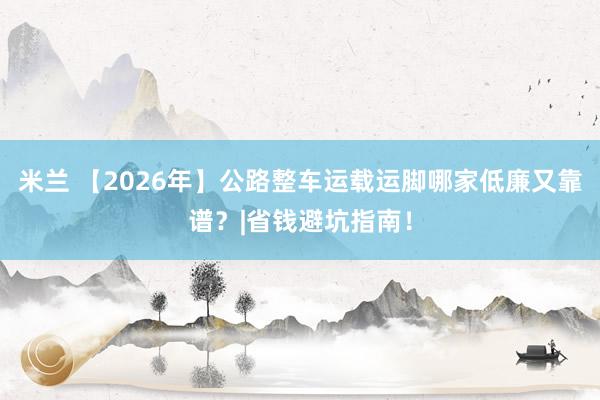 米兰 【2026年】公路整车运载运脚哪家低廉又靠谱？|省钱避坑指南！