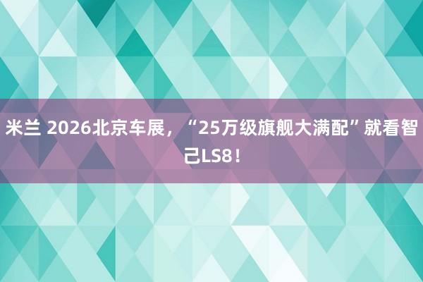 米兰 2026北京车展，“25万级旗舰大满配”就看智己LS8！