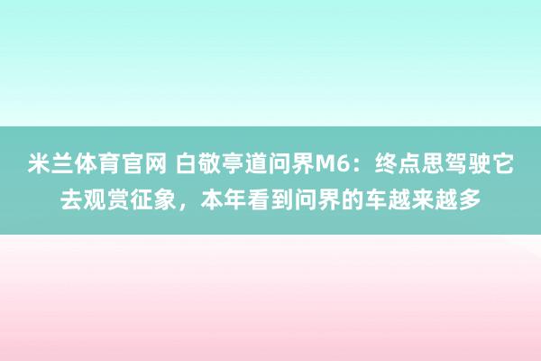 米兰体育官网 白敬亭道问界M6：终点思驾驶它去观赏征象，本年看到问界的车越来越多