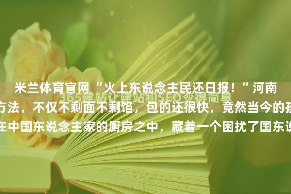 米兰体育官网 “火上东说念主民还日报！”河南，一小女孩自创包饺子方法，不仅不剩面不剩馅，包的还很快，竟然当今的孩子简直是很理智啊！在中国东说念主家的厨房之中，藏着一个困扰了国东说念主数千年的经典难题：明明每一步皆量入为用、反复称量，可包饺子到终末，永恒会多出来一块干硬剩面团，或是一碗受潮出水的过剩馅料。而这个延续...