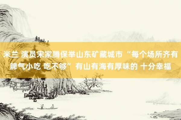 米兰 演员宋家腾保举山东矿藏城市 “每个场所齐有脾气小吃 吃不够” 有山有海有厚味的 十分幸福