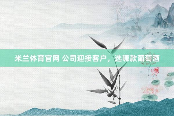 米兰体育官网 公司迎接客户，选哪款葡萄酒