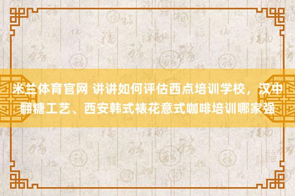 米兰体育官网 讲讲如何评估西点培训学校，汉中翻糖工艺、西安韩式裱花意式咖啡培训哪家强