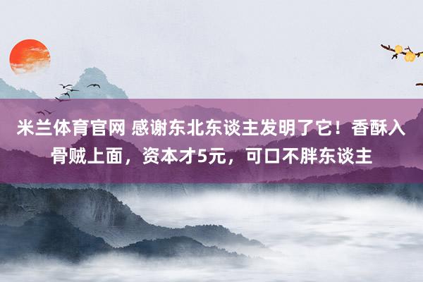 米兰体育官网 感谢东北东谈主发明了它！香酥入骨贼上面，资本才5元，可口不胖东谈主