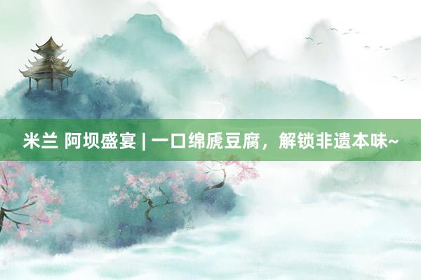 米兰 阿坝盛宴 | 一口绵虒豆腐，解锁非遗本味~