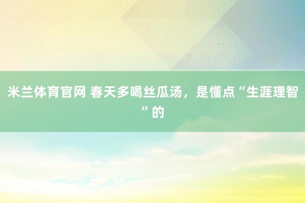 米兰体育官网 春天多喝丝瓜汤，是懂点“生涯理智”的