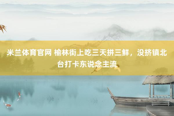 米兰体育官网 榆林街上吃三天拼三鲜，没挤镇北台打卡东说念主流