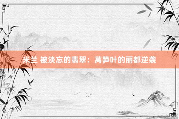 米兰 被淡忘的翡翠：莴笋叶的丽都逆袭