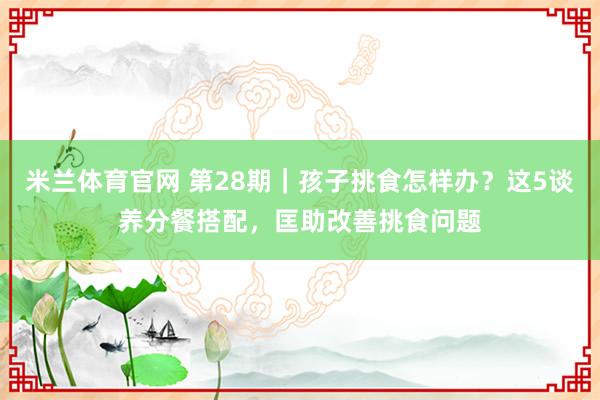 米兰体育官网 第28期｜孩子挑食怎样办？这5谈养分餐搭配，匡助改善挑食问题
