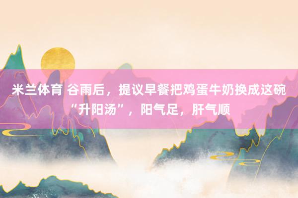 米兰体育 谷雨后，提议早餐把鸡蛋牛奶换成这碗“升阳汤”，阳气足，肝气顺