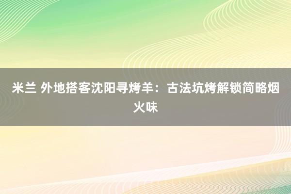 米兰 外地搭客沈阳寻烤羊：古法坑烤解锁简略烟火味