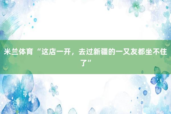 米兰体育 “这店一开，去过新疆的一又友都坐不住了”