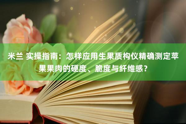 米兰 实操指南：怎样应用生果质构仪精确测定苹果果肉的硬度、脆度与纤维感？