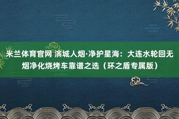 米兰体育官网 滨城人烟·净护星海：大连水轮回无烟净化烧烤车靠谱之选（环之盾专属版）