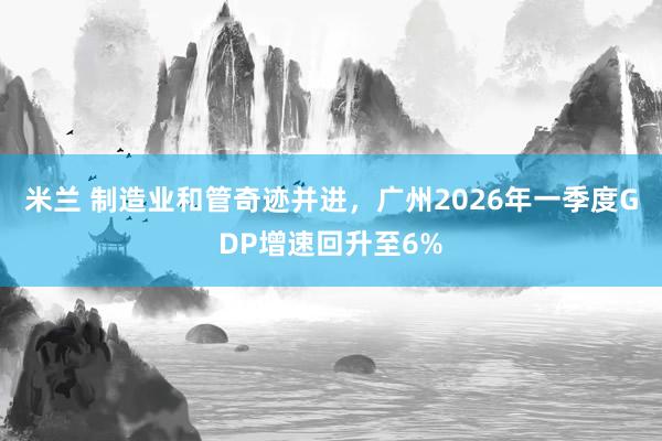 米兰 制造业和管奇迹并进，广州2026年一季度GDP增速回升至6%