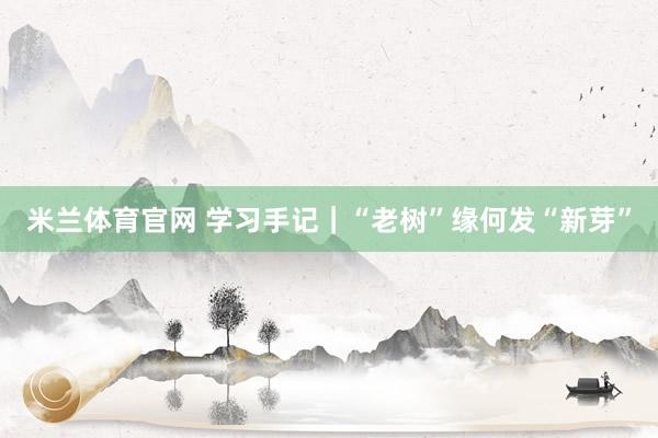 米兰体育官网 学习手记｜“老树”缘何发“新芽”
