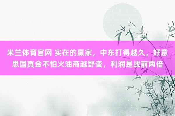 米兰体育官网 实在的赢家，中东打得越久，好意思国真金不怕火油商越野蛮，利润是战前两倍