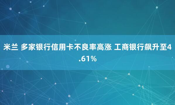 米兰 多家银行信用卡不良率高涨 工商银行飙升至4.61%
