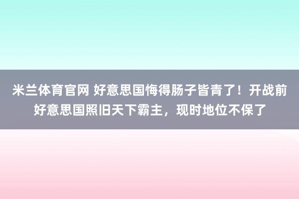 米兰体育官网 好意思国悔得肠子皆青了！开战前好意思国照旧天下霸主，现时地位不保了