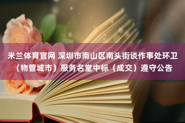 米兰体育官网 深圳市南山区南头街谈作事处环卫（物管城市）服务名堂中标（成交）遵守公告