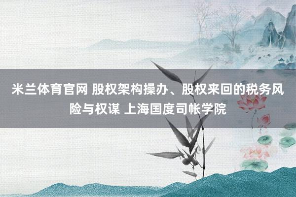 米兰体育官网 股权架构操办、股权来回的税务风险与权谋 上海国度司帐学院
