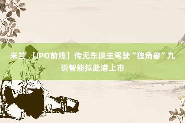 米兰 【IPO前线】传无东谈主驾驶“独角兽”九识智能拟赴港上市