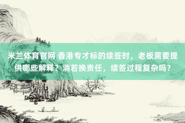 米兰体育官网 香港专才标的续签时，老板需要提供哪些解释？淌若换责任，续签过程复杂吗？