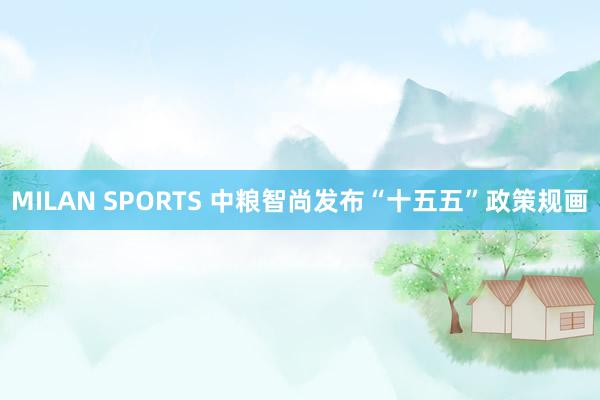 MILAN SPORTS 中粮智尚发布“十五五”政策规画