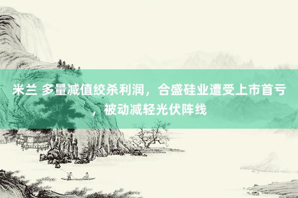 米兰 多量减值绞杀利润，合盛硅业遭受上市首亏，被动减轻光伏阵线