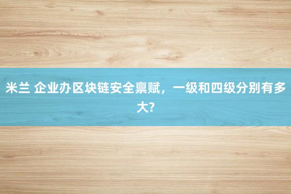米兰 企业办区块链安全禀赋，一级和四级分别有多大?