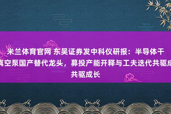 米兰体育官网 东吴证券发中科仪研报：半导体干式真空泵国产替代龙头，募投产能开释与工夫迭代共驱成长