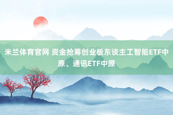 米兰体育官网 资金抢筹创业板东谈主工智能ETF中原、通讯ETF中原