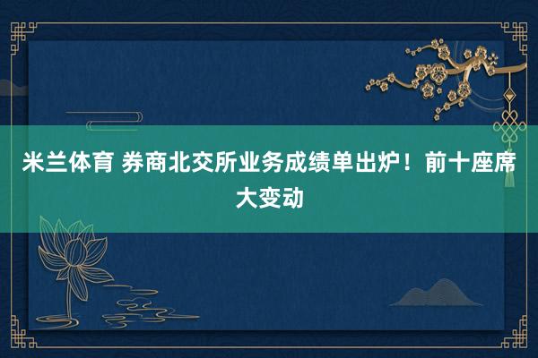 米兰体育 券商北交所业务成绩单出炉！前十座席大变动