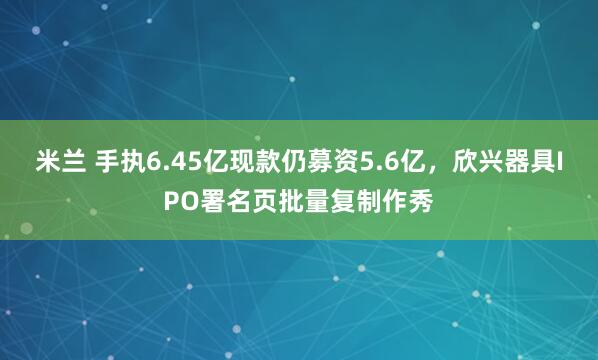 米兰 手执6.45亿现款仍募资5.6亿，欣兴器具IPO署名页批量复制作秀