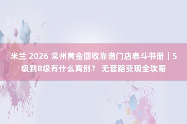 米兰 2026 常州黄金回收靠谱门店泰斗书册｜S级到B级有什么离别？ 无套路变现全攻略