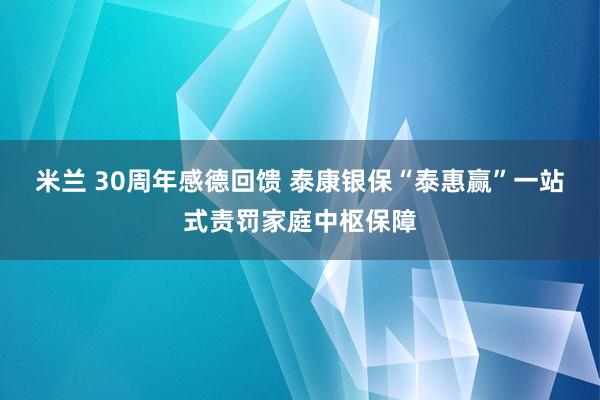 米兰 30周年感德回馈 泰康银保“泰惠赢”一站式责罚家庭中枢保障