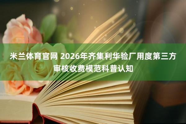 米兰体育官网 2026年齐集利华验厂用度第三方审核收费模范科普认知